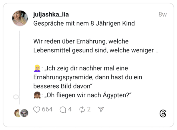 Gespräche mit nem 8 Jährigen Kind Wir reden über Ernährung, welche Lebensmittel gesund sind, welche weniger .. :blonde_frau::hautton-3:: „Ich zeig dir nachher mal eine Ernährungspyramide, dann hast du ein besseres Bild davon“ :mädchen::hautton-4:: „Oh fliegen wir nach Ägypten?"