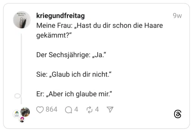 Meine Frau: „Hast du dir schon die Haare gekämmt?“Der Sechsjährige: „Ja.“Sie: „Glaub ich dir nicht.“Er: „Aber ich glaube mir.”