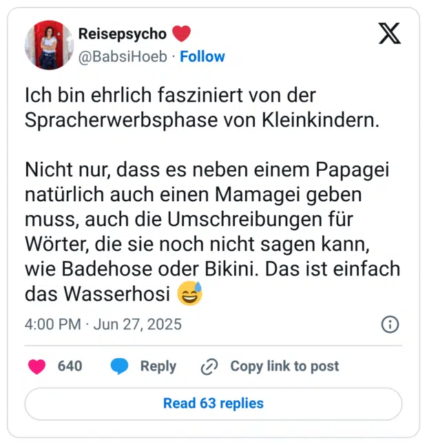 Ich bin ehrlich fasziniert von der Spracherwerbsphase von Kleinkindern. Nicht nur, dass es neben einem Papagei natürlich auch einen Mamagei geben muss, auch die Umschreibungen für Wörter, die sie noch nicht sagen kann, wie Badehose oder Bikini. Das ist einfach das Wasserhosi :verschwitztes_lachen: