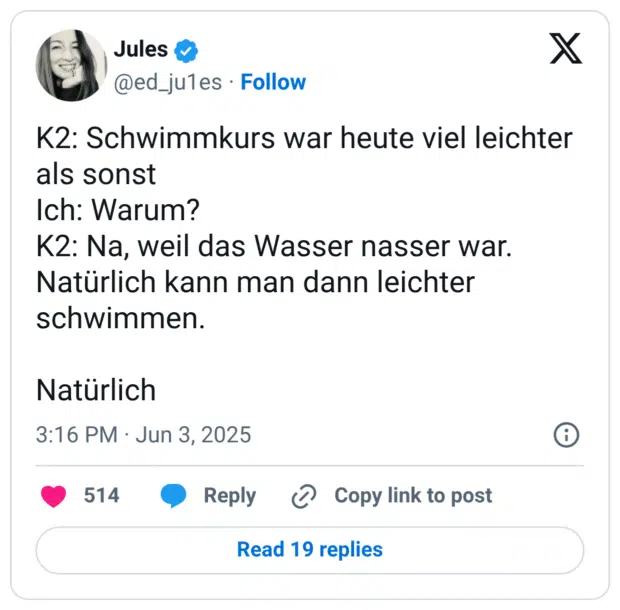 K2: Schwimmkurs war heute viel leichter als sonst Ich: Warum? K2: Na, weil das Wasser nasser war. Natürlich kann man dann leichter schwimmen. Natürlich