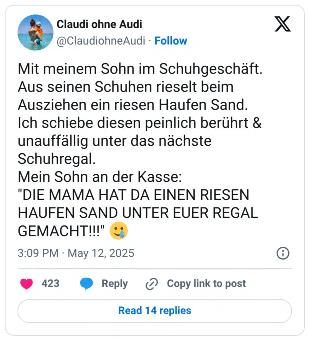 Mit meinem Sohn im Schuhgeschäft. Aus seinen Schuhen rieselt beim Ausziehen ein riesen Haufen Sand. Ich schiebe diesen peinlich berührt & unauffällig unter das nächste Schuhregal. Mein Sohn an der Kasse: "DIE MAMA HAT DA EINEN RIESEN HAUFEN SAND UNTER EUER REGAL GEMACHT!!!"