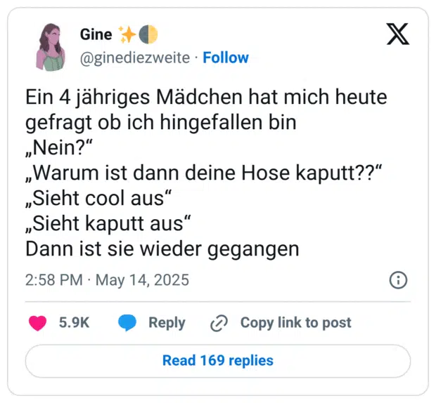 Ein 4 jähriges Mädchen hat mich heute gefragt ob ich hingefallen bin „Nein?“ „Warum ist dann deine Hose kaputt??“ „Sieht cool aus“ „Sieht kaputt aus“ Dann ist sie wieder gegangen