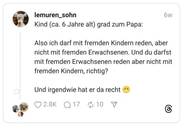 Kind (ca. 6 Jahre alt) grad zum Papa: Also ich darf mit fremden Kindern reden, aber nicht mit fremden Erwachsenen. Und du darfst mit fremden Erwachsenen reden aber nicht mit fremden Kindern, richtig? Und irgendwie hat er da recht