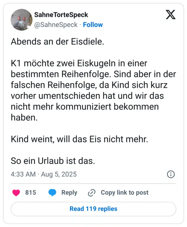 Abends an der Eisdiele. K1 möchte zwei Eiskugeln in einer bestimmten Reihenfolge. Sind aber in der falschen Reihenfolge, da Kind sich kurz vorher umentschieden hat und wir das nicht mehr kommuniziert bekommen haben. Kind weint, will das Eis nicht mehr. So ein Urlaub ist das.