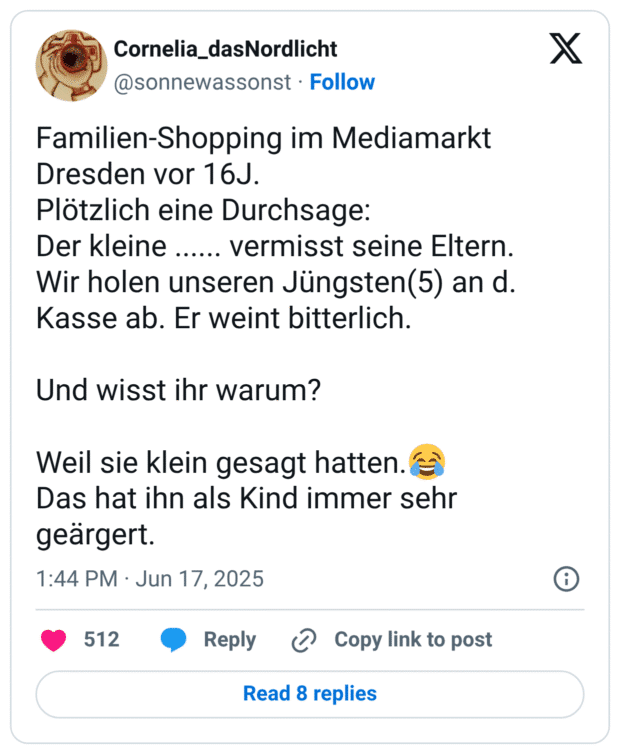 Familien-Shopping im Mediamarkt Dresden vor 16J. Plötzlich eine Durchsage: Der kleine ...... vermisst seine Eltern. Wir holen unseren Jüngsten(5) an d. Kasse ab. Er weint bitterlich. Und wisst ihr warum? Weil sie klein gesagt hatten.:freudentränen: Das hat ihn als Kind immer sehr geärgert.