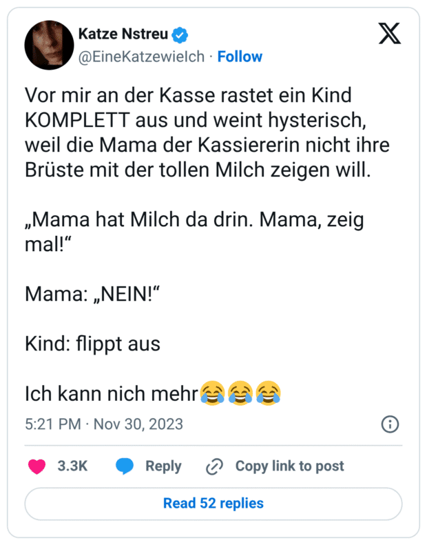 or mir an der Kasse rastet ein Kind KOMPLETT aus und weint hysterisch, weil die Mama der Kassiererin nicht ihre Brüste mit der tollen Milch zeigen will. „Mama hat Milch da drin. Mama, zeig mal!“ Mama: „NEIN!“ Kind: flippt aus Ich kann nich mehr:freudentränen::freudentränen::freudentränen: