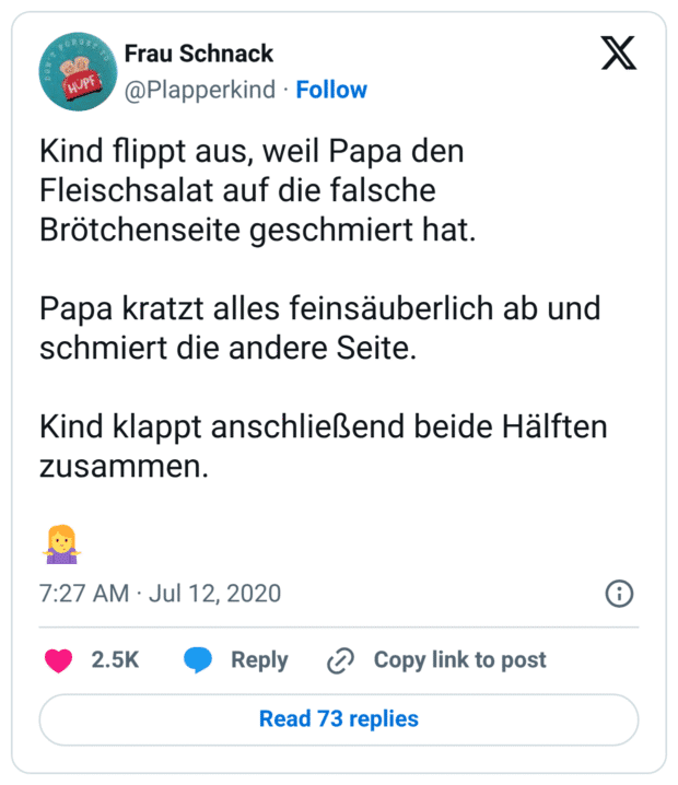 Kind flippt aus, weil Papa den Fleischsalat auf die falsche Brötchenseite geschmiert hat. Papa kratzt alles feinsäuberlich ab und schmiert die andere Seite. Kind klappt anschließend beide Hälften zusammen. :frau_zuckt_mit_schultern: