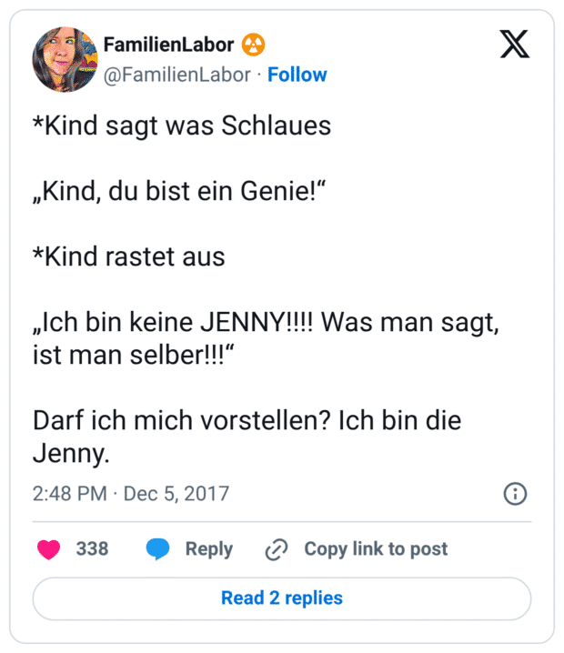 *Kind sagt was Schlaues „Kind, du bist ein Genie!“ *Kind rastet aus „Ich bin keine JENNY!!!! Was man sagt, ist man selber!!!“ Darf ich mich vorstellen? Ich bin die Jenny.