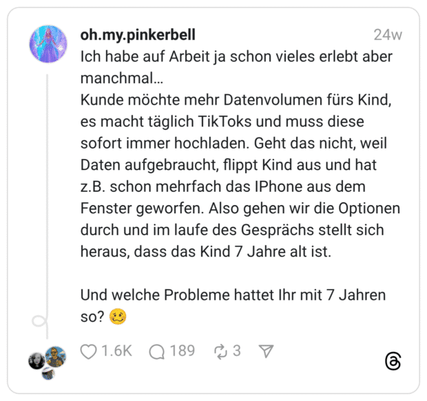 Ich habe auf Arbeit ja schon vieles erlebt aber manchmal… Kunde möchte mehr Datenvolumen fürs Kind, es macht täglich TikToks und muss diese sofort immer hochladen. Geht das nicht, weil Daten aufgebraucht, flippt Kind aus und hat z.B. schon mehrfach das IPhone aus dem Fenster geworfen. Also gehen wir die Optionen durch und im laufe des Gesprächs stellt sich heraus, dass das Kind 7 Jahre alt ist. Und welche Probleme hattet Ihr mit 7 Jahren so? :schwindeliges_gesicht: