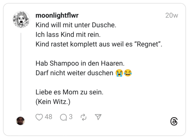 Kind will mit unter Dusche. Ich lass Kind mit rein. Kind rastet komplett aus weil es “Regnet”. Hab Shampoo in den Haaren. Darf nicht weiter duschen :schluchzen::freudentränen: Liebe es Mom zu sein. (Kein Witz.)