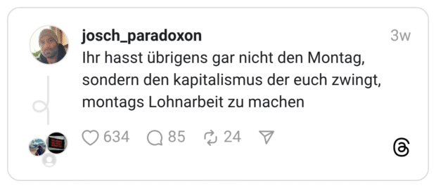 Ihr hasst übrigens gar nicht den Montag, sondern den kapitalismus der euch zwingt, montags Lohnarbeit zu machen