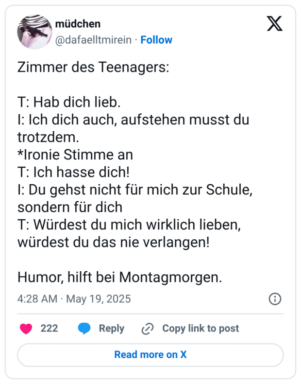 Zimmer des Teenagers: T: Hab dich lieb. I: Ich dich auch, aufstehen musst du trotzdem. *Ironie Stimme an T: Ich hasse dich! I: Du gehst nicht für mich zur Schule, sondern für dich T: Würdest du mich wirklich lieben, würdest du das nie verlangen! Humor, hilft bei Montagmorgen.