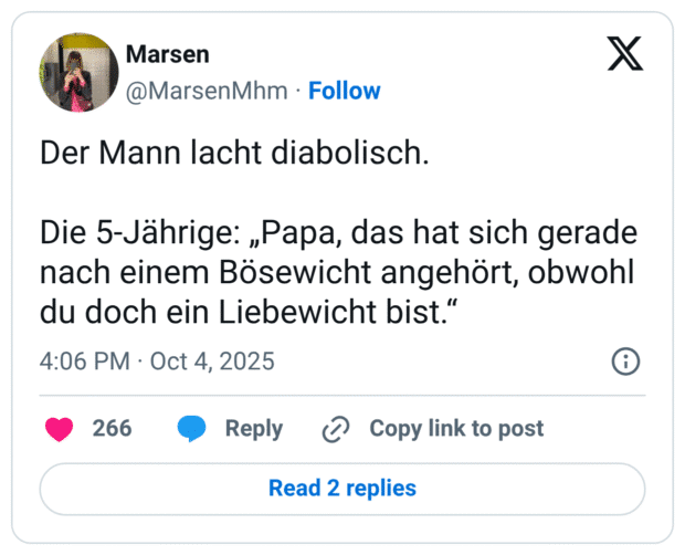 Der Mann lacht diabolisch. Die 5-Jährige: „Papa, das hat sich gerade nach einem Bösewicht angehört, obwohl du doch ein Liebewicht bist."