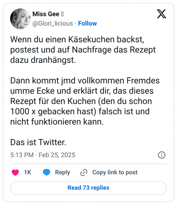 Wenn du einen Käsekuchen backst, postest und auf Nachfrage das Rezept dazu dranhängst. Dann kommt jmd vollkommen Fremdes umme Ecke und erklärt dir, das dieses Rezept für den Kuchen (den du schon 1000 x gebacken hast) falsch ist und nicht funktionieren kann. Das ist Twitter.