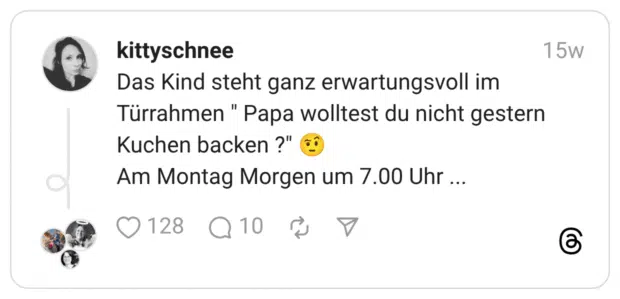 Das Kind steht ganz erwartungsvoll im Türrahmen " Papa wolltest du nicht gestern Kuchen backen ?" 🤨 Am Montag Morgen um 7.00 Uhr ...