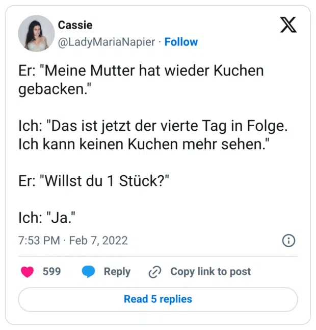 Er: "Meine Mutter hat wieder Kuchen gebacken." Ich: "Das ist jetzt der vierte Tag in Folge. Ich kann keinen Kuchen mehr sehen." Er: "Willst du 1 Stück?" Ich: "Ja."