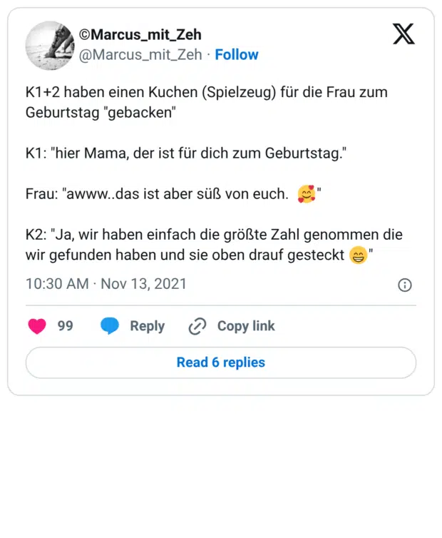 K1+2 haben einen Kuchen (Spielzeug) für die Frau zum Geburtstag "gebacken" K1: "hier Mama, der ist für dich zum Geburtstag." Frau: "awww..das ist aber süß von euch. 🥰" K2: "Ja, wir haben einfach die größte Zahl genommen die wir gefunden haben und sie oben drauf gesteckt 😁"