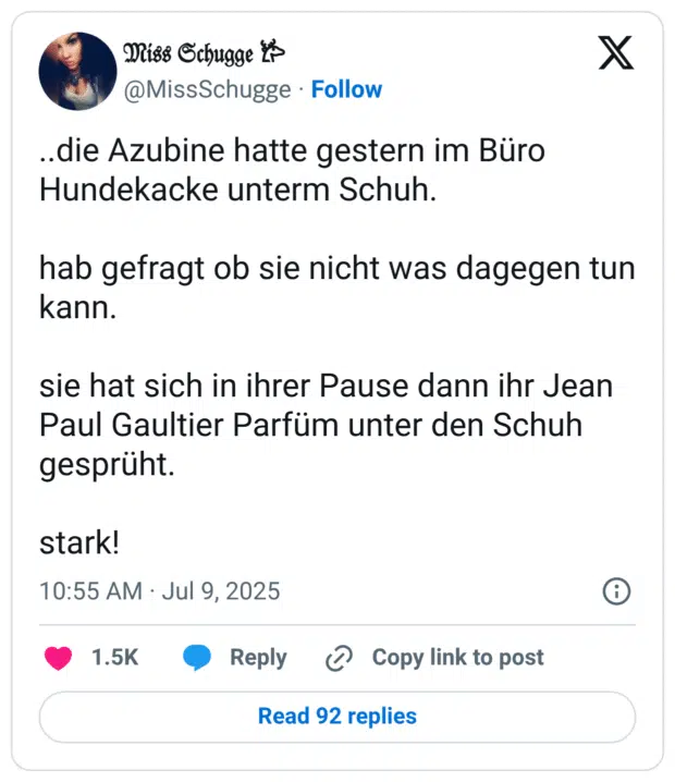 ..die Azubine hatte gestern im Büro Hundekacke unterm Schuh. hab gefragt ob sie nicht was dagegen tun kann. sie hat sich in ihrer Pause dann ihr Jean Paul Gaultier Parfüm unter den Schuh gesprüht. stark!