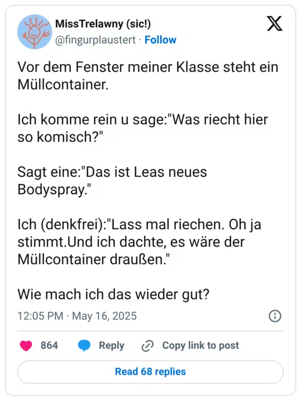 Vor dem Fenster meiner Klasse steht ein Müllcontainer. Ich komme rein u sage:"Was riecht hier so komisch?" Sagt eine:"Das ist Leas neues Bodyspray." Ich (denkfrei):"Lass mal riechen. Oh ja stimmt.Und ich dachte, es wäre der Müllcontainer draußen." Wie mach ich das wieder gut?