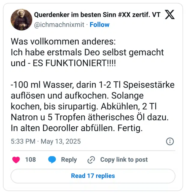 Was vollkommen anderes: Ich habe erstmals Deo selbst gemacht und - ES FUNKTIONIERT!!!! -100 ml Wasser, darin 1-2 Tl Speisestärke auflösen und aufkochen. Solange kochen, bis sirupartig. Abkühlen, 2 Tl Natron u 5 Tropfen ätherisches Öl dazu. In alten Deoroller abfüllen. Fertig.