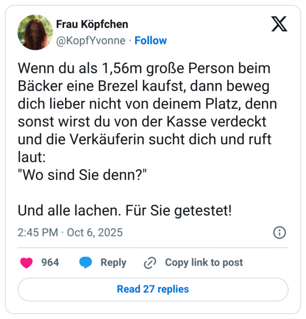 Wenn du als 1,56m große Person beim Bäcker eine Brezel kaufst, dann beweg dich lieber nicht von deinem Platz, denn sonst wirst du von der Kasse verdeckt und die Verkäuferin sucht dich und ruft laut: "Wo sind Sie denn?" Und alle lachen. Für Sie getestet!