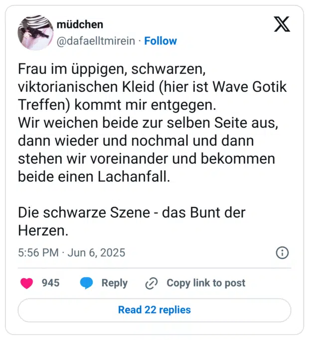 Frau im üppigen, schwarzen, viktorianischen Kleid (hier ist Wave Gotik Treffen) kommt mir entgegen. Wir weichen beide zur selben Seite aus, dann wieder und nochmal und dann stehen wir voreinander und bekommen beide einen Lachanfall. Die schwarze Szene - das Bunt der Herzen.