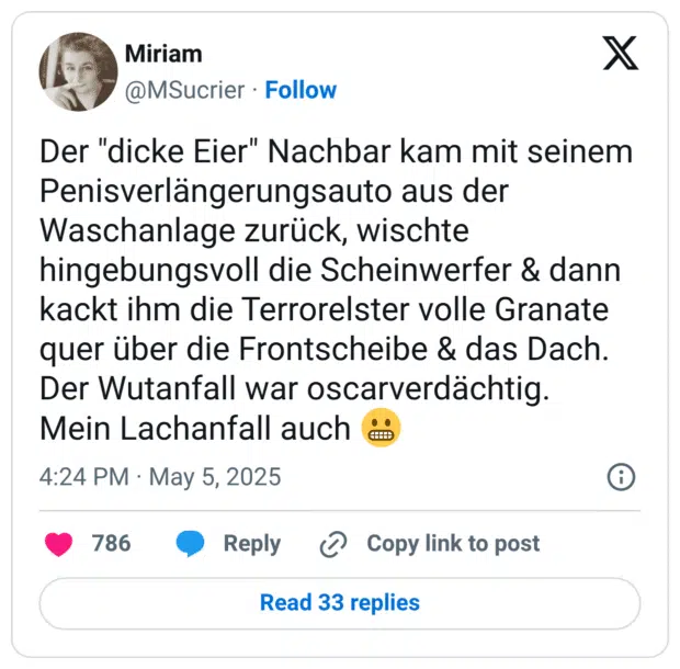 Der "dicke Eier" Nachbar kam mit seinem Penisverlängerungsauto aus der Waschanlage zurück, wischte hingebungsvoll die Scheinwerfer & dann kackt ihm die Terrorelster volle Granate quer über die Frontscheibe & das Dach. Der Wutanfall war oscarverdächtig. Mein Lachanfall auch 😬