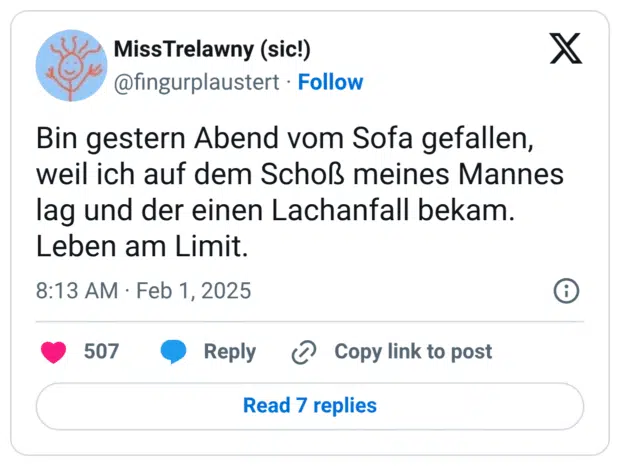 Bin gestern Abend vom Sofa gefallen, weil ich auf dem Schoß meines Mannes lag und der einen Lachanfall bekam. Leben am Limit.