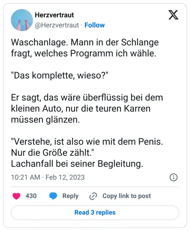 Waschanlage. Mann in der Schlange fragt, welches Programm ich wähle. "Das komplette, wieso?" Er sagt, das wäre überflüssig bei dem kleinen Auto, nur die teuren Karren müssen glänzen. "Verstehe, ist also wie mit dem Penis. Nur die Größe zählt." Lachanfall bei seiner Begleitung.