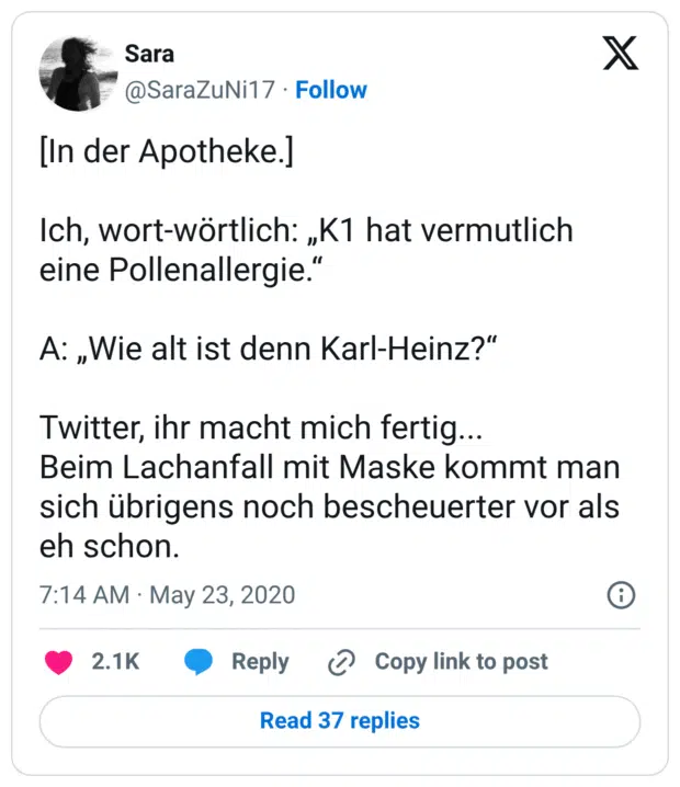 [In der Apotheke.] Ich, wort-wörtlich: „K1 hat vermutlich eine Pollenallergie.“ A: „Wie alt ist denn Karl-Heinz?“ Twitter, ihr macht mich fertig... Beim Lachanfall mit Maske kommt man sich übrigens noch bescheuerter vor als eh schon.