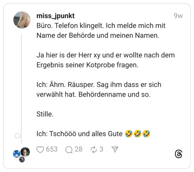 Büro. Telefon klingelt. Ich melde mich mit Name der Behörde und meinen Namen. Ja hier is der Herr xy und er wollte nach dem Ergebnis seiner Kotprobe fragen. Ich: Ähm. Räusper. Sag ihm dass er sich verwählt hat. Behördenname und so. Stille. Ich: Tschööö und alles Gute 🤣🤣🤣