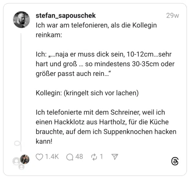 Ich war am telefonieren, als die Kollegin reinkam: Ich: „…naja er muss dick sein, 10-12cm…sehr hart und groß … so mindestens 30-35cm oder größer passt auch rein…“ Kollegin: (kringelt sich vor lachen) Ich telefonierte mit dem Schreiner, weil ich einen Hackklotz aus Hartholz, für die Küche brauchte, auf dem ich Suppenknochen hacken kann!