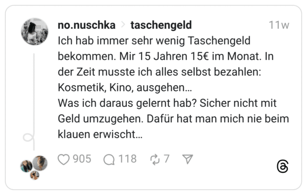 Ich hab immer sehr wenig Taschengeld bekommen. Mir 15 Jahren 15€ im Monat. In der Zeit musste ich alles selbst bezahlen: Kosmetik, Kino, ausgehen… Was ich daraus gelernt hab? Sicher nicht mit Geld umzugehen. Dafür hat man mich nie beim klauen erwischt…