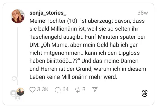 Meine Tochter (10) ist überzeugt davon, dass sie bald Millionärin ist, weil sie so selten ihr Taschengeld ausgibt. Fünf Minuten später bei DM: „Oh Mama, aber mein Geld hab ich gar nicht mitgenommen.. kann ich den Lipgloss haben biiiittööö…??“ Und das meine Damen und Herren ist der Grund, warum ich in diesem Leben keine Millionärin mehr werd.