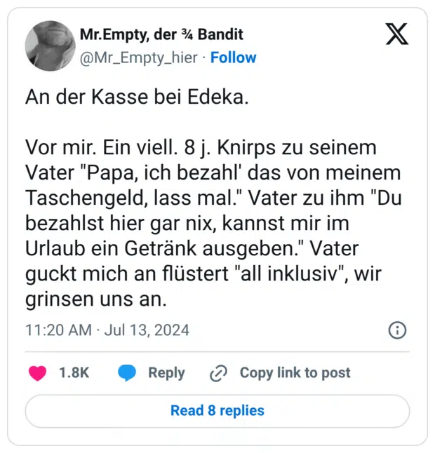 An der Kasse bei Edeka. Vor mir. Ein viell. 8 j. Knirps zu seinem Vater "Papa, ich bezahl' das von meinem Taschengeld, lass mal." Vater zu ihm "Du bezahlst hier gar nix, kannst mir im Urlaub ein Getränk ausgeben." Vater guckt mich an flüstert "all inklusiv", wir grinsen uns an.