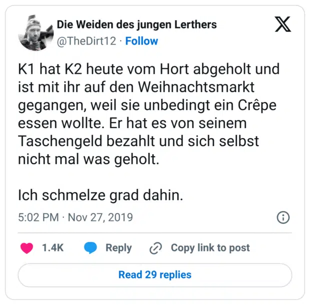K1 hat K2 heute vom Hort abgeholt und ist mit ihr auf den Weihnachtsmarkt gegangen, weil sie unbedingt ein Crêpe essen wollte. Er hat es von seinem Taschengeld bezahlt und sich selbst nicht mal was geholt. Ich schmelze grad dahin.