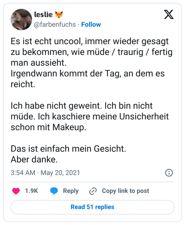 Es ist echt uncool, immer wieder gesagt zu bekommen, wie müde / traurig / fertig man aussieht. Irgendwann kommt der Tag, an dem es reicht. Ich habe nicht geweint. Ich bin nicht müde. Ich kaschiere meine Unsicherheit schon mit Makeup. Das ist einfach mein Gesicht. Aber danke.