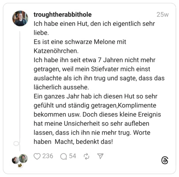 Ich habe einen Hut, den ich eigentlich sehr liebe. Es ist eine schwarze Melone mit Katzenöhrchen. Ich habe ihn seit etwa 7 Jahren nicht mehr getragen, weil mein Stiefvater mich einst auslachte als ich ihn trug und sagte, dass das lächerlich aussehe. Ein ganzes Jahr hab ich diesen Hut so sehr gefühlt und ständig getragen,Komplimente bekommen usw. Doch dieses kleine Ereignis hat meine Unsicherheit so sehr aufleben lassen, dass ich ihn nie mehr trug. Worte haben Macht, bedenkt das!