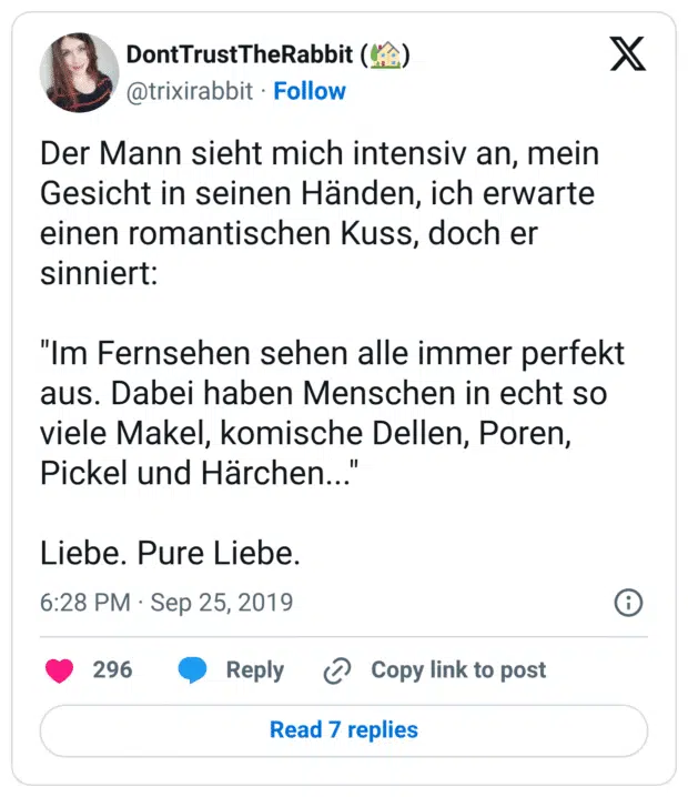 Der Mann sieht mich intensiv an, mein Gesicht in seinen Händen, ich erwarte einen romantischen Kuss, doch er sinniert: "Im Fernsehen sehen alle immer perfekt aus. Dabei haben Menschen in echt so viele Makel, komische Dellen, Poren, Pickel und Härchen..." Liebe. Pure Liebe.
