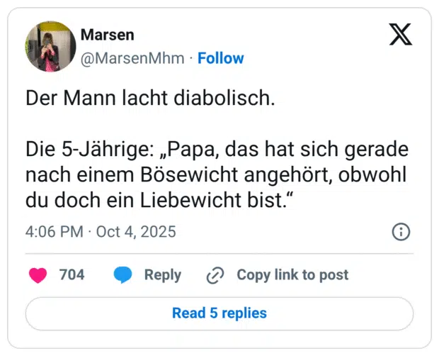 Der Mann lacht diabolisch. Die 5-Jährige: „Papa, das hat sich gerade nach einem Bösewicht angehört, obwohl du doch ein Liebewicht bist.“