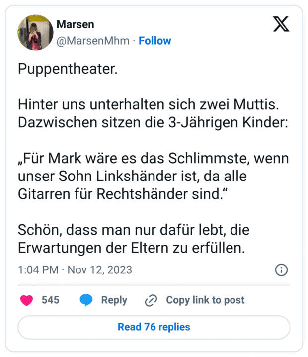 Puppentheater. Hinter uns unterhalten sich zwei Muttis. Dazwischen sitzen die 3-Jährigen Kinder: „Für Mark wäre es das Schlimmste, wenn unser Sohn Linkshänder ist, da alle Gitarren für Rechtshänder sind.“ Schön, dass man nur dafür lebt, die Erwartungen der Eltern zu erfüllen.