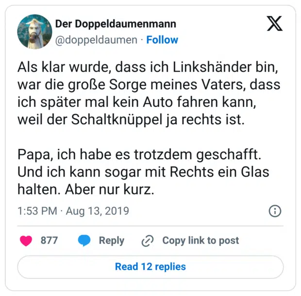 Als klar wurde, dass ich Linkshänder bin, war die große Sorge meines Vaters, dass ich später mal kein Auto fahren kann, weil der Schaltknüppel ja rechts ist. Papa, ich habe es trotzdem geschafft. Und ich kann sogar mit Rechts ein Glas halten. Aber nur kurz.