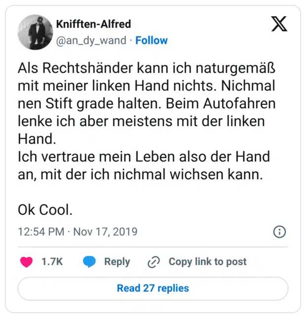 Als Rechtshänder kann ich naturgemäß mit meiner linken Hand nichts. Nichmal nen Stift grade halten. Beim Autofahren lenke ich aber meistens mit der linken Hand. Ich vertraue mein Leben also der Hand an, mit der ich nichmal wichsen kann. Ok Cool.