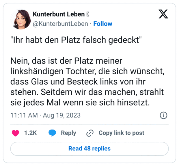 "Ihr habt den Platz falsch gedeckt" Nein, das ist der Platz meiner linkshändigen Tochter, die sich wünscht, dass Glas und Besteck links von ihr stehen. Seitdem wir das machen, strahlt sie jedes Mal wenn sie sich hinsetzt.