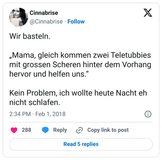 Wir basteln. „Mama, gleich kommen zwei Teletubbies mit grossen Scheren hinter dem Vorhang hervor und helfen uns.“ Kein Problem, ich wollte heute Nacht eh nicht schlafen.