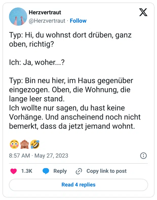 Typ: Hi, du wohnst dort drüben, ganz oben, richtig? Ich: Ja, woher...? Typ: Bin neu hier, im Haus gegenüber eingezogen. Oben, die Wohnung, die lange leer stand. Ich wollte nur sagen, du hast keine Vorhänge. Und anscheinend noch nicht bemerkt, dass da jetzt jemand wohnt. 😳🙈🤣