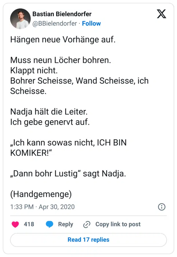 Hängen neue Vorhänge auf. Muss neun Löcher bohren. Klappt nicht. Bohrer Scheisse, Wand Scheisse, ich Scheisse. Nadja hält die Leiter. Ich gebe genervt auf. „Ich kann sowas nicht, ICH BIN KOMIKER!“ „Dann bohr Lustig“ sagt Nadja. (Handgemenge)