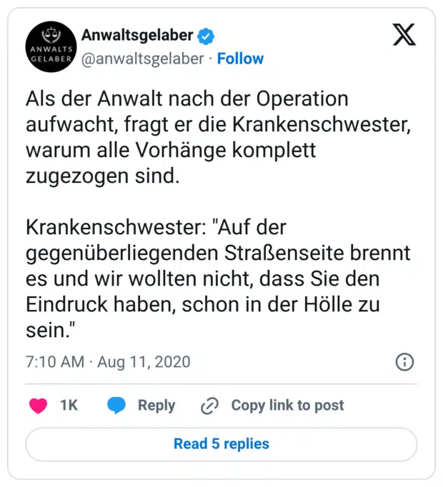 Als der Anwalt nach der Operation aufwacht, fragt er die Krankenschwester, warum alle Vorhänge komplett zugezogen sind. Krankenschwester: "Auf der gegenüberliegenden Straßenseite brennt es und wir wollten nicht, dass Sie den Eindruck haben, schon in der Hölle zu sein."