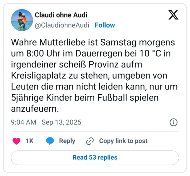 Wahre Mutterliebe ist Samstag morgens um 8:00 Uhr im Dauerregen bei 10 °C in irgendeiner scheiß Provinz aufm Kreisligaplatz zu stehen, umgeben von Leuten die man nicht leiden kann, nur um 5jährige Kinder beim Fußball spielen anzufeuern.