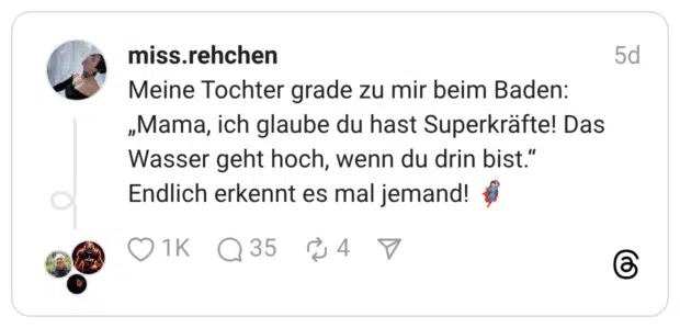 Meine Tochter grade zu mir beim Baden: „Mama, ich glaube du hast Superkräfte! Das Wasser geht hoch, wenn du drin bist." Endlich erkennt es mal jemand!